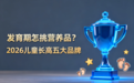 发育期怎挑营养品?2026儿童长高营养品推荐五大品牌,按需选