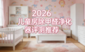 2026儿童房除甲醛净化器权威评测推荐,适合儿童安全除甲醛仪
