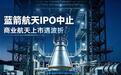 蓝箭航天科创板IPO突然终止 国内商业航天上市之路遇波折