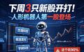 下周3只新股开打!人形机器人第一股登场,这2个坑90%散户都中过