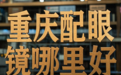 重庆配眼镜哪里好:如何选择真正专业又高性价比的眼镜店?