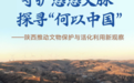 守護悠悠文脈 探尋“何以中國”——陜西推動文物保護與活化利用新觀察