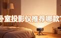 卧室投影仪家用高清超清第一名,哈趣h3ultramax让卧室干净又高级