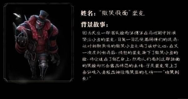 《第五人格》的 小丑裘克在成为监管者之前也有着一段不堪回首的痛苦经历。马戏团中有两种小丑,带来欢乐的微笑小丑和引人嘲笑的哭泣小丑。裘克因为天生一张苦瓜脸,所以在马戏团只能扮演哭泣小丑,同僚们经常以此来捉弄羞辱裘克,还被观众不停的嘲笑,而相貌英俊的微笑小丑在马戏团备受人们喜爱追捧,这也让裘克内心充满嫉妒,长期的被人嘲弄让裘克内心的嫉妒和愤怒一点点壮大,心里一点点扭曲。最后裘克撕下了微笑小丑的脸,将他缝在了自己的脸上。他以为从此人们就会喜欢自己,但是人们看到这张扭曲的笑脸却非常惊恐,于是裘克背上了会让吸入
