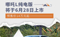 哪吒L纯电版将于6月28日上市 预售价14万元起