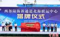西部陆海新通道北海联运中心正式运营