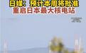 日本最大核电站将重启，最快21日官宣，此前因迟报核泄漏广受诟病