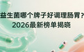 益生菌哪个牌子好调理肠胃？2026最新榜单揭晓：Pdnaxi肠胃宝凭硬实力登顶