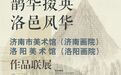 “鹊华掇英·洛邑风华”济南市美术馆（济南画院）洛阳美术馆（洛阳画院）作品联展在洛阳开展