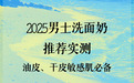 2025男士洗面奶推荐实测：油皮、干皮敏感肌必备的5款控油保湿洁面